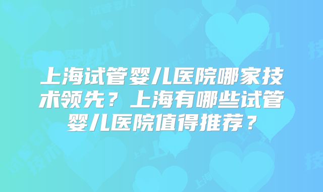 上海试管婴儿医院哪家技术领先？上海有哪些试管婴儿医院值得推荐？