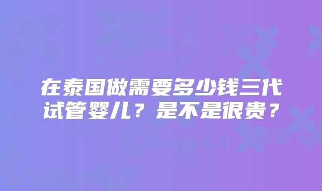 在泰国做需要多少钱三代试管婴儿？是不是很贵？