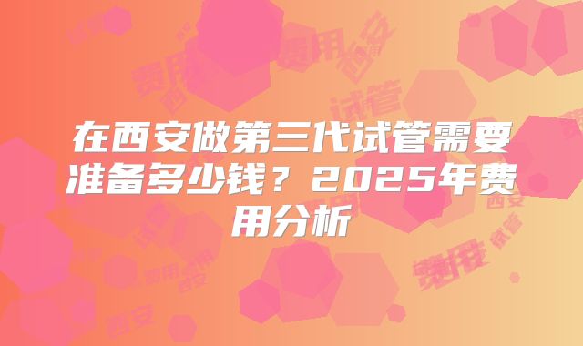 在西安做第三代试管需要准备多少钱？2025年费用分析