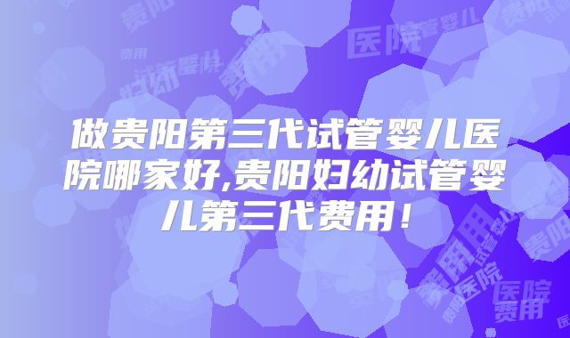 做贵阳第三代试管婴儿医院哪家好,贵阳妇幼试管婴儿第三代费用！