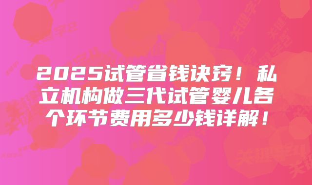 2025试管省钱诀窍!私立机构做三代试管婴儿各个环节费用多少钱详解!