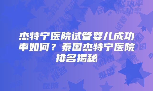 杰特宁医院试管婴儿成功率如何？泰国杰特宁医院排名揭秘