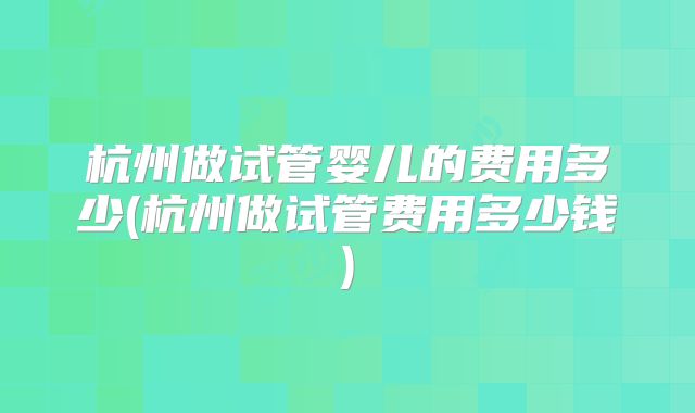 杭州做试管婴儿的费用多少(杭州做试管费用多少钱)