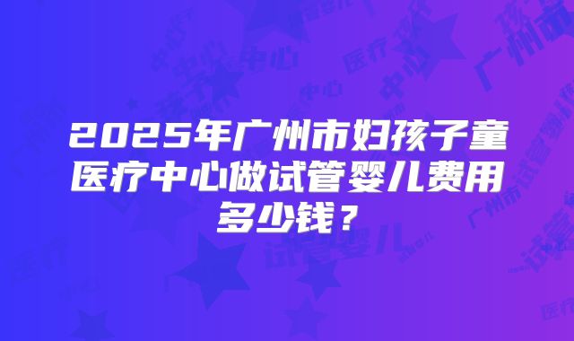2025年广州市妇孩子童医疗中心做试管婴儿费用多少钱?