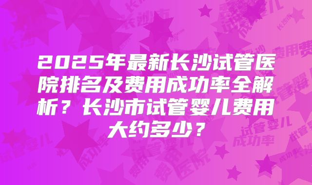 2025年最新长沙试管医院排名及费用成功率全解析？长沙市试管婴儿费用大约多少？