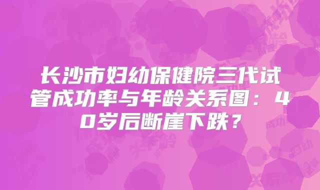 长沙市妇幼保健院三代试管成功率与年龄关系图:40岁后断崖下跌?
