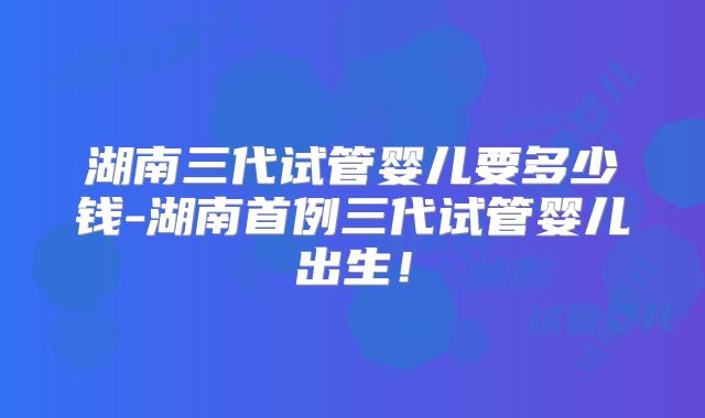 湖南三代试管婴儿要多少钱-湖南首例三代试管婴儿出生!