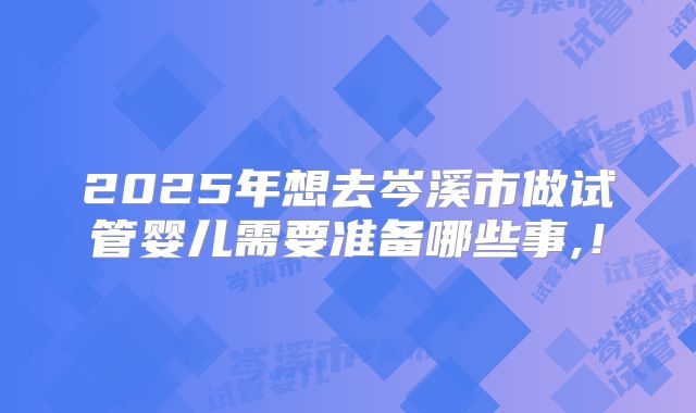 2025年想去岑溪市做试管婴儿需要准备哪些事,!
