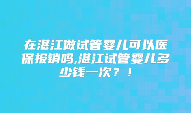 在湛江做试管婴儿可以医保报销吗,湛江试管婴儿多少钱一次?!