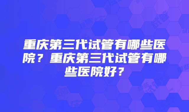 重庆第三代试管有哪些医院？重庆第三代试管有哪些医院好？