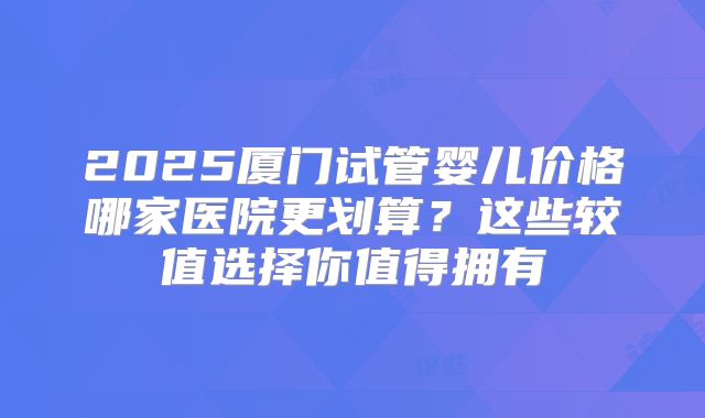 2025厦门试管婴儿价格哪家医院更划算？这些较值选择你值得拥有