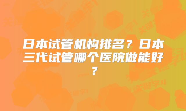 日本试管机构排名？日本三代试管哪个医院做能好？