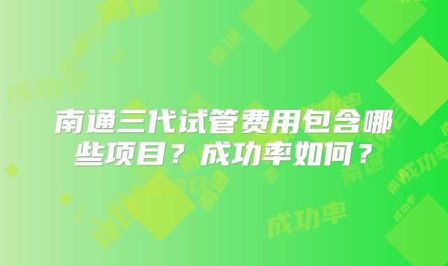 南通三代试管费用包含哪些项目？成功率如何？