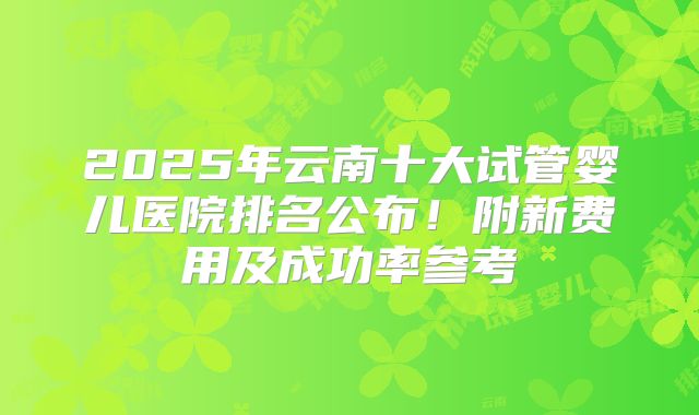2025年云南十大试管婴儿医院排名公布！附新费用及成功率参考