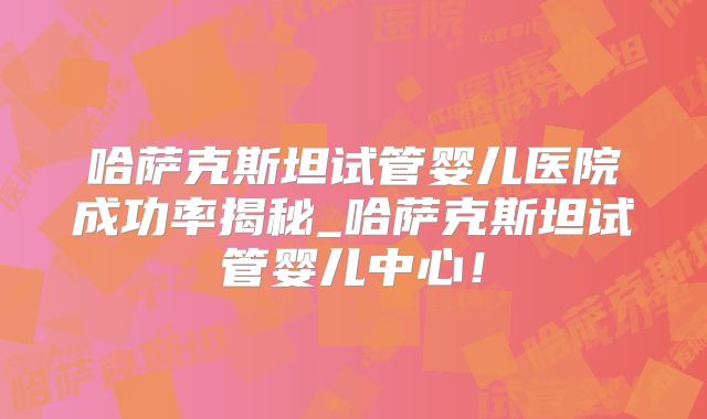 哈萨克斯坦试管婴儿医院成功率揭秘_哈萨克斯坦试管婴儿中心！