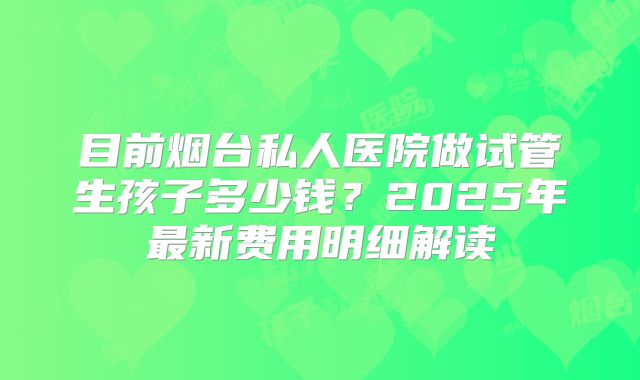 目前烟台私人医院做试管生孩子多少钱？2025年最新费用明细解读