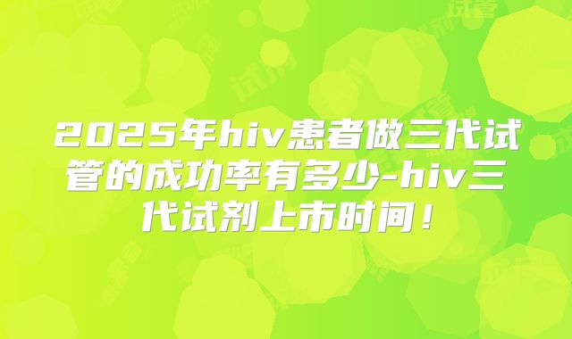 2025年hiv患者做三代试管的成功率有多少-hiv三代试剂上市时间！