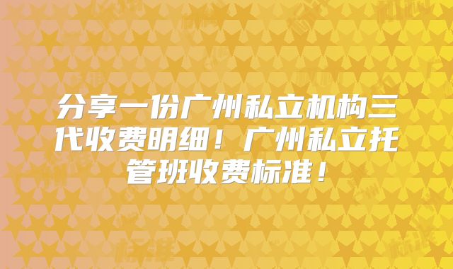 分享一份广州私立机构三代收费明细！广州私立托管班收费标准！