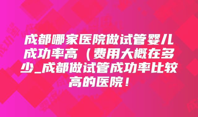 成都哪家医院做试管婴儿成功率高(费用大概在多少_成都做试管成功率比较高的医院!