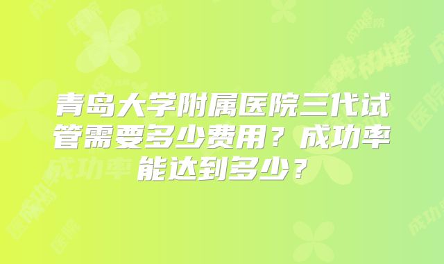 青岛大学附属医院三代试管需要多少费用？成功率能达到多少？