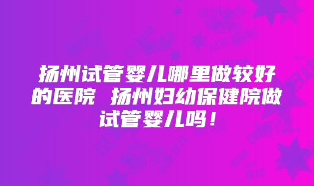 扬州试管婴儿哪里做较好的医院 扬州妇幼保健院做试管婴儿吗！