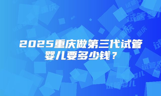 2025重庆做第三代试管婴儿要多少钱？