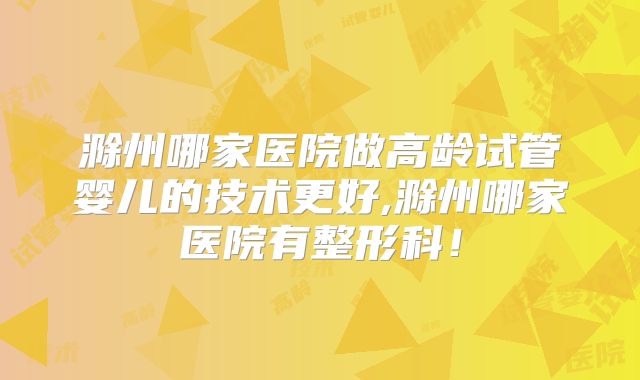 滁州哪家医院做高龄试管婴儿的技术更好,滁州哪家医院有整形科!