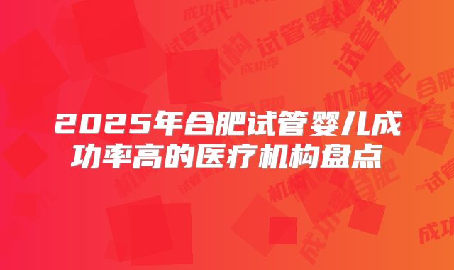 2025年合肥试管婴儿成功率高的医疗机构盘点