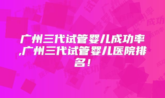广州三代试管婴儿成功率,广州三代试管婴儿医院排名！