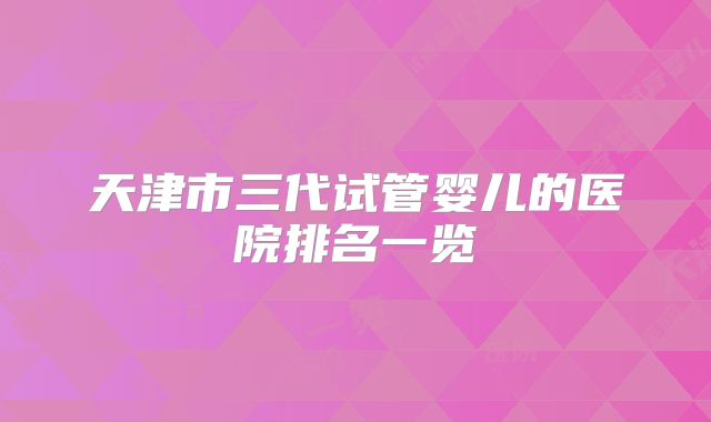 天津市三代试管婴儿的医院排名一览