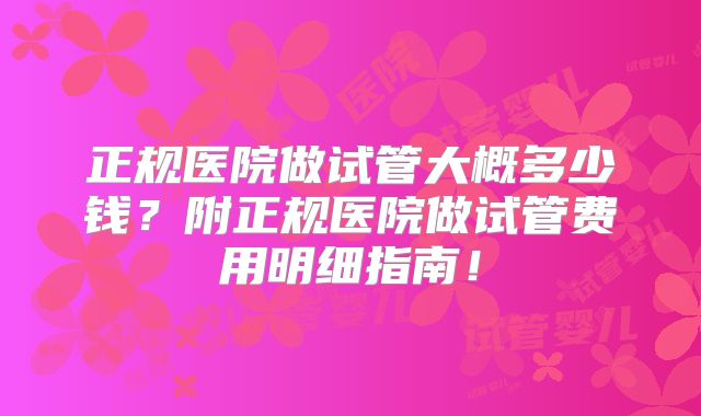 正规医院做试管大概多少钱?附正规医院做试管费用明细指南!
