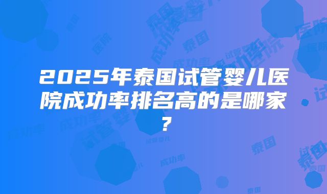 2025年泰国试管婴儿医院成功率排名高的是哪家？