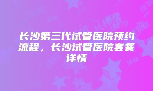 长沙第三代试管医院预约流程，长沙试管医院套餐详情