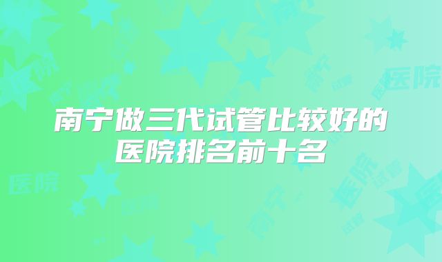 南宁做三代试管比较好的医院排名前十名