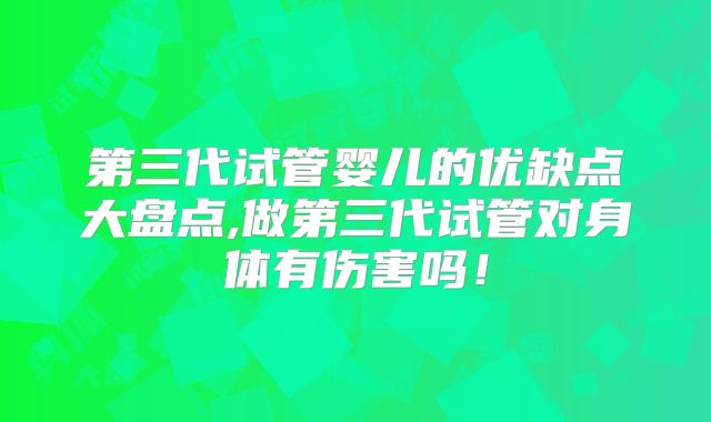 第三代试管婴儿的优缺点大盘点,做第三代试管对身体有伤害吗！