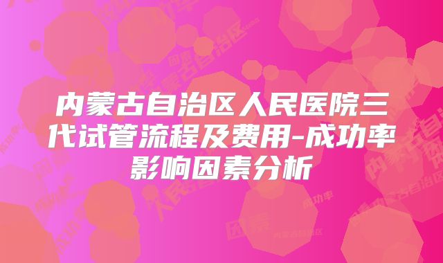 内蒙古自治区人民医院三代试管流程及费用-成功率影响因素分析