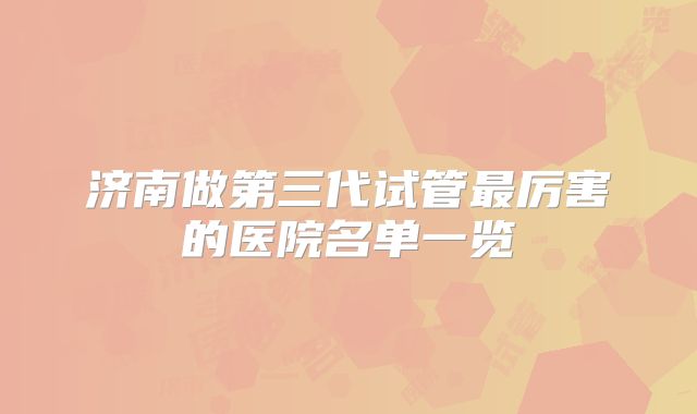 济南做第三代试管最厉害的医院名单一览