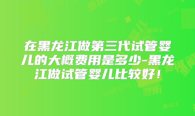 在黑龙江做第三代试管婴儿的大概费用是多少-黑龙江做试管婴儿比较好！