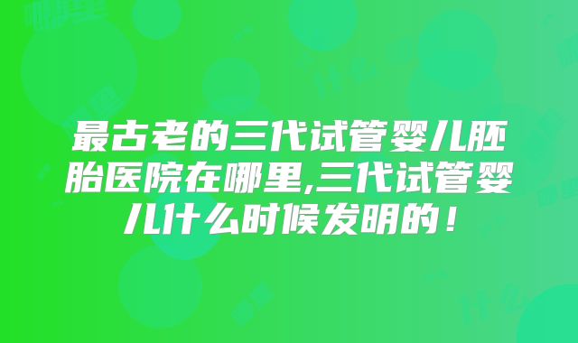 最古老的三代试管婴儿胚胎医院在哪里,三代试管婴儿什么时候发明的！