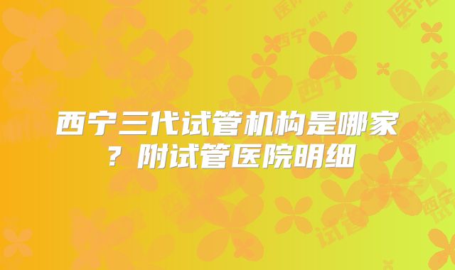 西宁三代试管机构是哪家？附试管医院明细