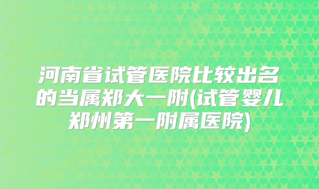 河南省试管医院比较出名的当属郑大一附(试管婴儿郑州第一附属医院)