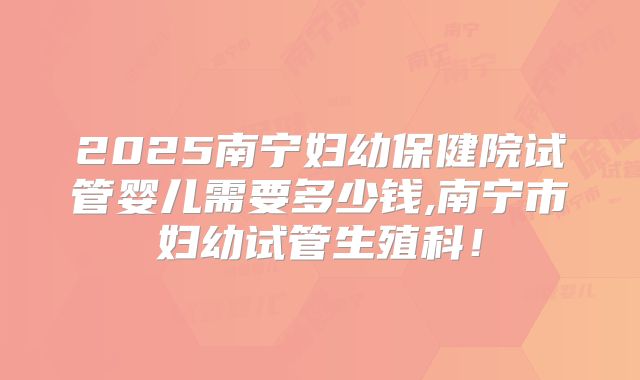 2025南宁妇幼保健院试管婴儿需要多少钱,南宁市妇幼试管生殖科！