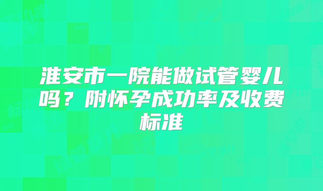 淮安市一院能做试管婴儿吗？附怀孕成功率及收费标准