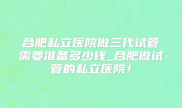 合肥私立医院做三代试管需要准备多少钱_合肥做试管的私立医院!
