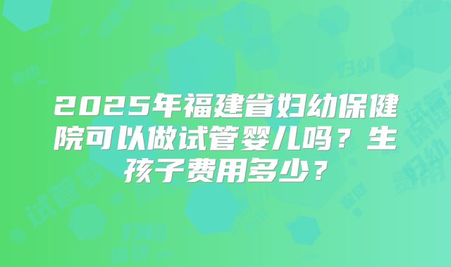 2025年福建省妇幼保健院可以做试管婴儿吗?生孩子费用多少?