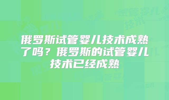 俄罗斯试管婴儿技术成熟了吗？俄罗斯的试管婴儿技术已经成熟