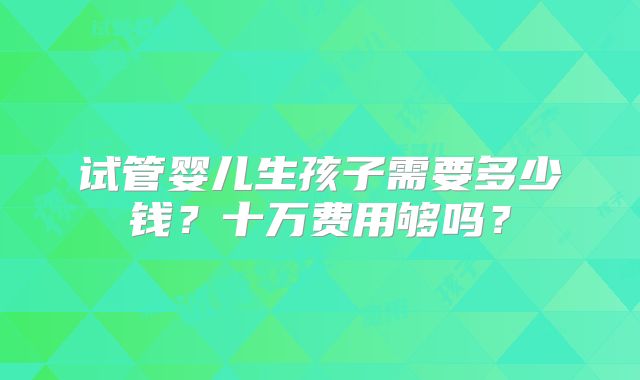 试管婴儿生孩子需要多少钱？十万费用够吗？