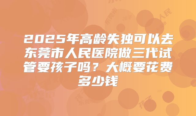 2025年高龄失独可以去东莞市人民医院做三代试管要孩子吗?大概要花费多少钱