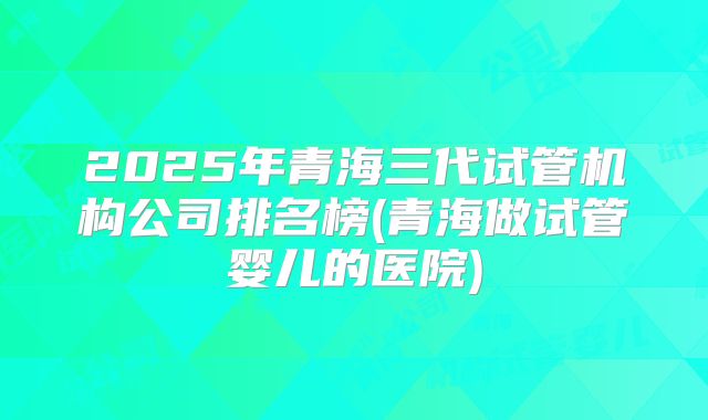 2025年青海三代试管机构公司排名榜(青海做试管婴儿的医院)