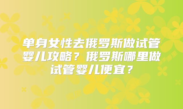 单身女性去俄罗斯做试管婴儿攻略？俄罗斯哪里做试管婴儿便宜？